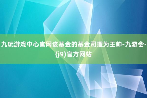 九玩游戏中心官网该基金的基金司理为王帅-九游会·(j9)官方网站