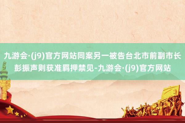 九游会·(j9)官方网站同案另一被告台北市前副市长彭振声则获准羁押禁见-九游会·(j9)官方网站