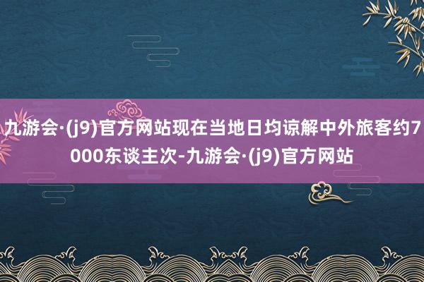 九游会·(j9)官方网站现在当地日均谅解中外旅客约7000东谈主次-九游会·(j9)官方网站