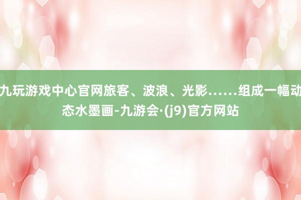 九玩游戏中心官网旅客、波浪、光影……组成一幅动态水墨画-九游会·(j9)官方网站