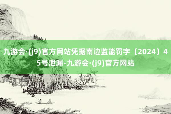 九游会·(j9)官方网站凭据南边监能罚字〔2024〕45号泄漏-九游会·(j9)官方网站