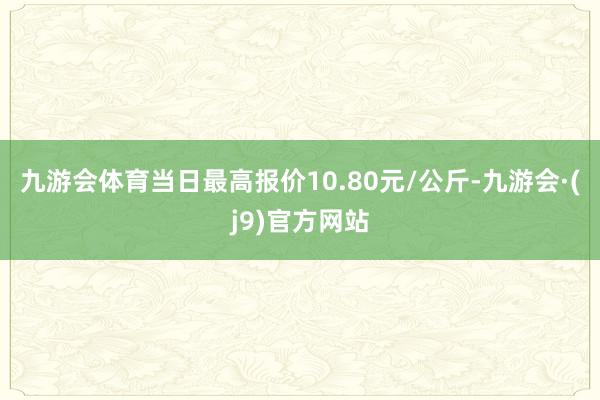 九游会体育当日最高报价10.80元/公斤-九游会·(j9)官方网站