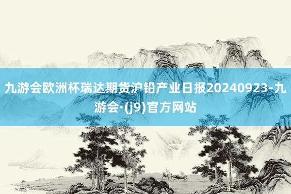 九游会欧洲杯瑞达期货沪铅产业日报20240923-九游会·(j9)官方网站