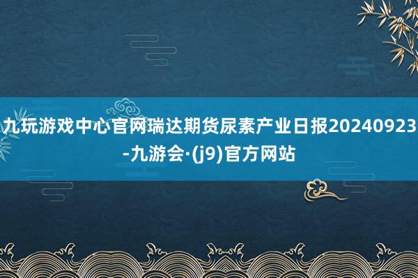 九玩游戏中心官网瑞达期货尿素产业日报20240923-九游会·(j9)官方网站