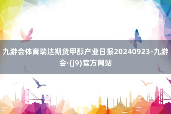 九游会体育瑞达期货甲醇产业日报20240923-九游会·(j9)官方网站