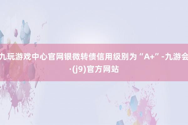 九玩游戏中心官网银微转债信用级别为“A+”-九游会·(j9)官方网站