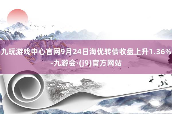 九玩游戏中心官网9月24日海优转债收盘上升1.36%-九游会·(j9)官方网站