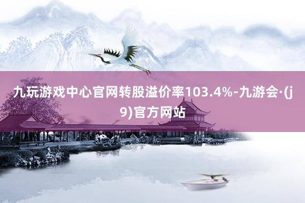 九玩游戏中心官网转股溢价率103.4%-九游会·(j9)官方网站