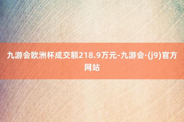 九游会欧洲杯成交额218.9万元-九游会·(j9)官方网站