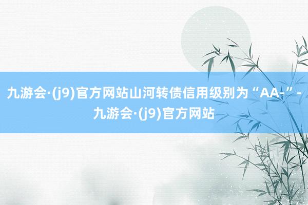 九游会·(j9)官方网站山河转债信用级别为“AA-”-九游会·(j9)官方网站