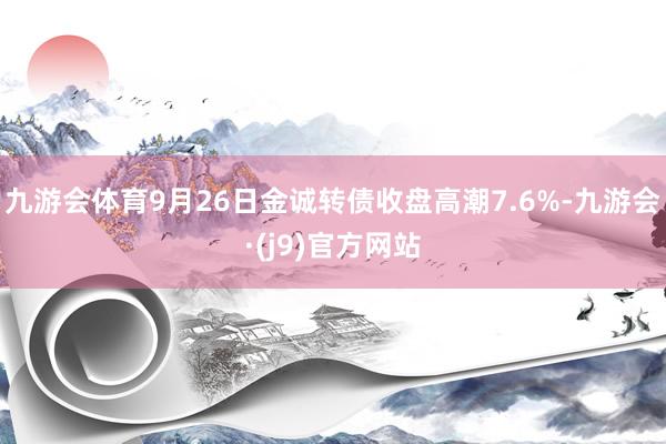 九游会体育9月26日金诚转债收盘高潮7.6%-九游会·(j9)官方网站