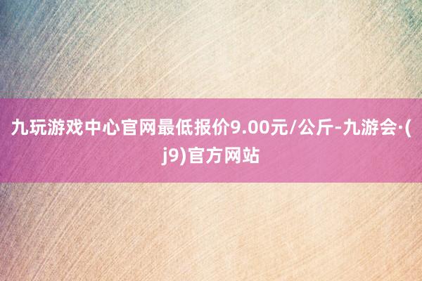 九玩游戏中心官网最低报价9.00元/公斤-九游会·(j9)官方网站