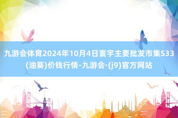 九游会体育2024年10月4日寰宇主要批发市集S33(油葵)价钱行情-九游会·(j9)官方网站