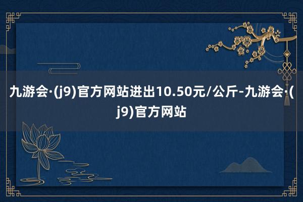 九游会·(j9)官方网站进出10.50元/公斤-九游会·(j9)官方网站