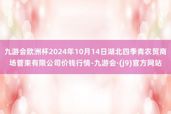 九游会欧洲杯2024年10月14日湖北四季青农贸商场管束有限公司价钱行情-九游会·(j9)官方网站