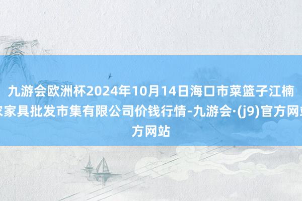 九游会欧洲杯2024年10月14日海口市菜篮子江楠农家具批发市集有限公司价钱行情-九游会·(j9)官方网站