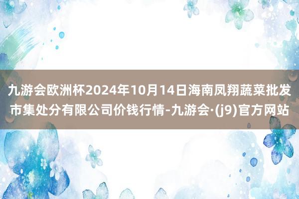 九游会欧洲杯2024年10月14日海南凤翔蔬菜批发市集处分有限公司价钱行情-九游会·(j9)官方网站