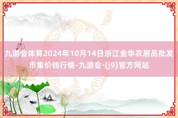 九游会体育2024年10月14日浙江金华农居品批发市集价钱行情-九游会·(j9)官方网站