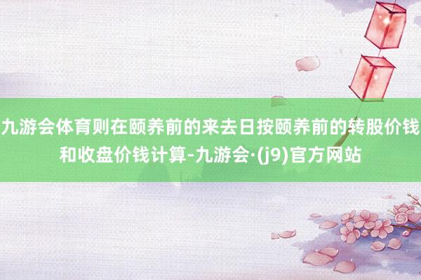 九游会体育则在颐养前的来去日按颐养前的转股价钱和收盘价钱计算-九游会·(j9)官方网站