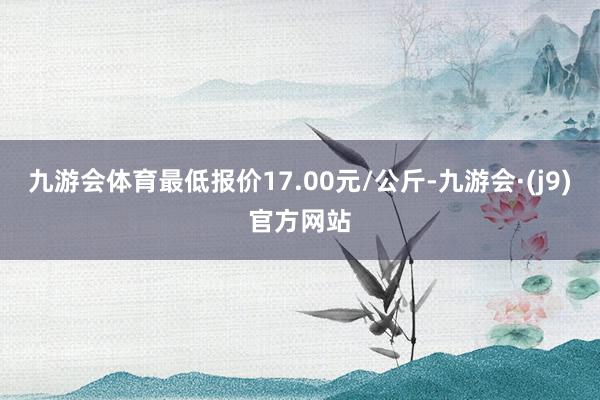 九游会体育最低报价17.00元/公斤-九游会·(j9)官方网站