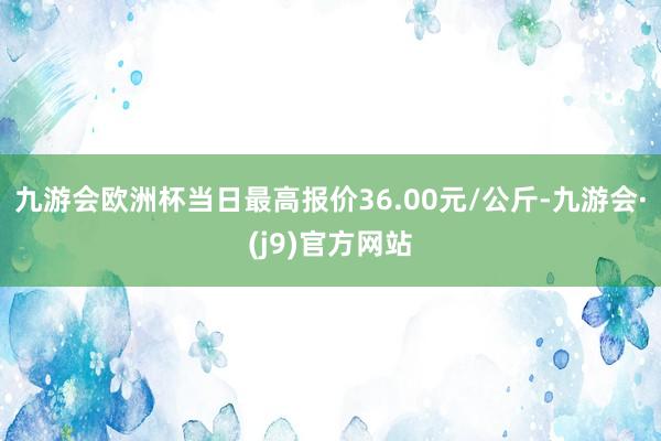 九游会欧洲杯当日最高报价36.00元/公斤-九游会·(j9)官方网站