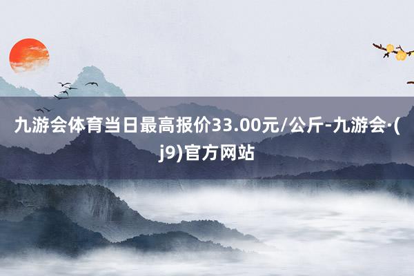 九游会体育当日最高报价33.00元/公斤-九游会·(j9)官方网站