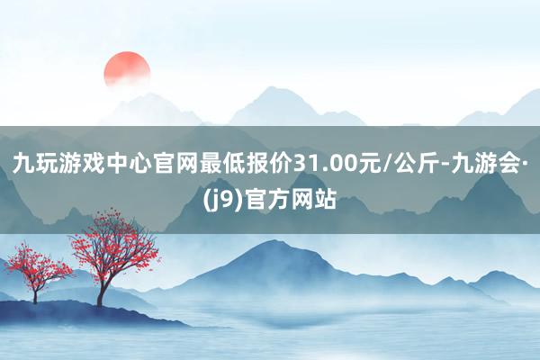 九玩游戏中心官网最低报价31.00元/公斤-九游会·(j9)官方网站