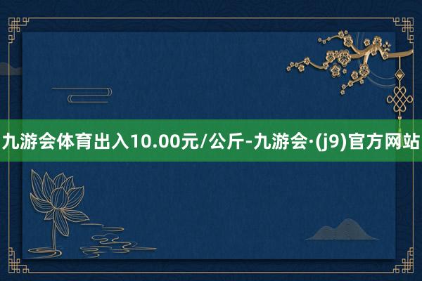 九游会体育出入10.00元/公斤-九游会·(j9)官方网站