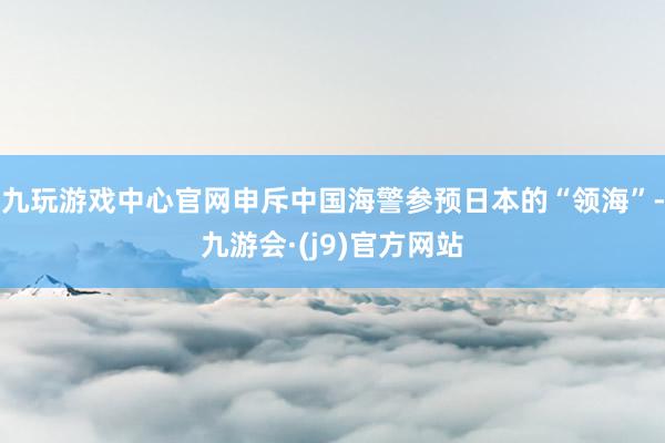 九玩游戏中心官网申斥中国海警参预日本的“领海”-九游会·(j9)官方网站