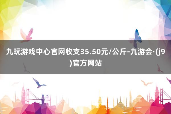 九玩游戏中心官网收支35.50元/公斤-九游会·(j9)官方网站