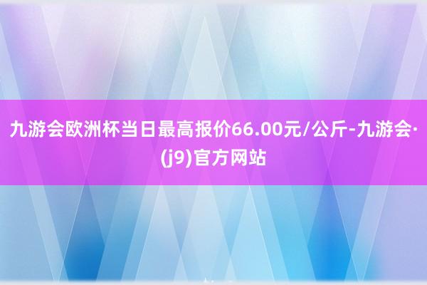 九游会欧洲杯当日最高报价66.00元/公斤-九游会·(j9)官方网站