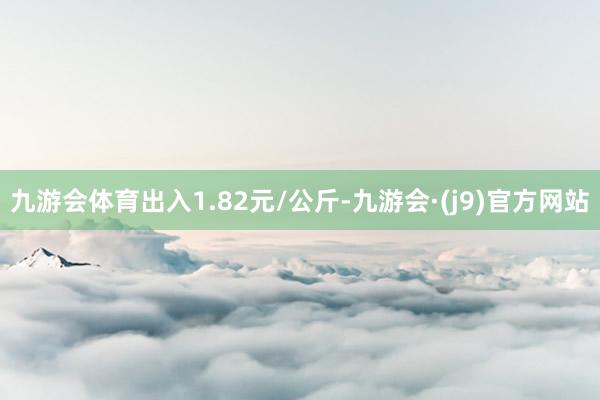 九游会体育出入1.82元/公斤-九游会·(j9)官方网站