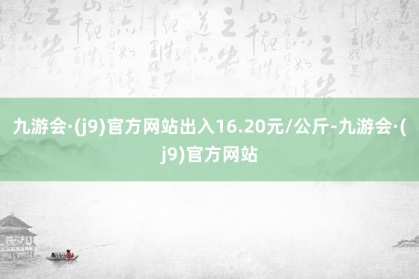 九游会·(j9)官方网站出入16.20元/公斤-九游会·(j9)官方网站