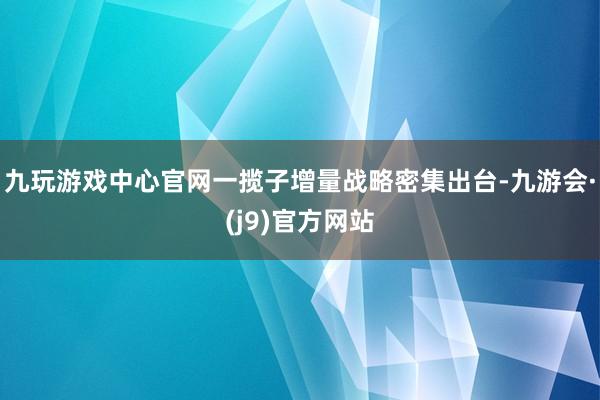 九玩游戏中心官网一揽子增量战略密集出台-九游会·(j9)官方网站