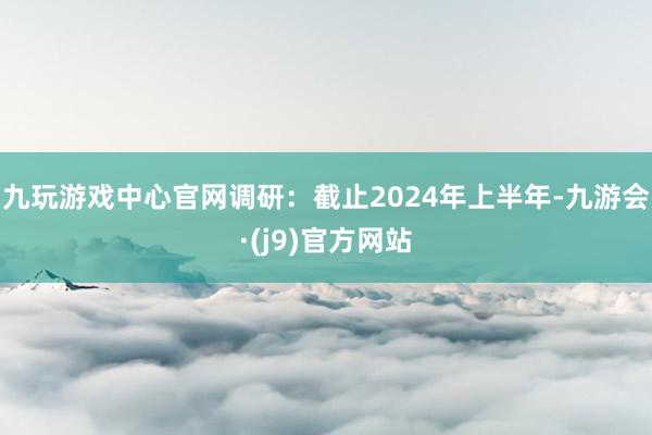 九玩游戏中心官网调研：截止2024年上半年-九游会·(j9)官方网站