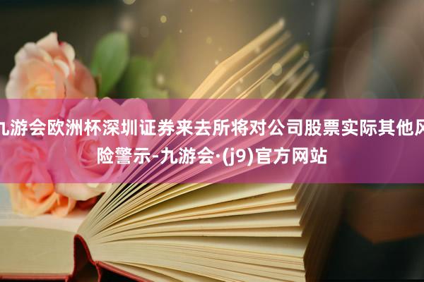 九游会欧洲杯深圳证券来去所将对公司股票实际其他风险警示-九游会·(j9)官方网站