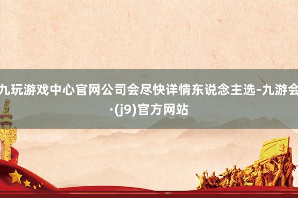 九玩游戏中心官网公司会尽快详情东说念主选-九游会·(j9)官方网站