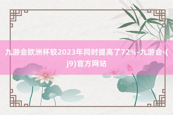 九游会欧洲杯较2023年同时提高了72%-九游会·(j9)官方网站