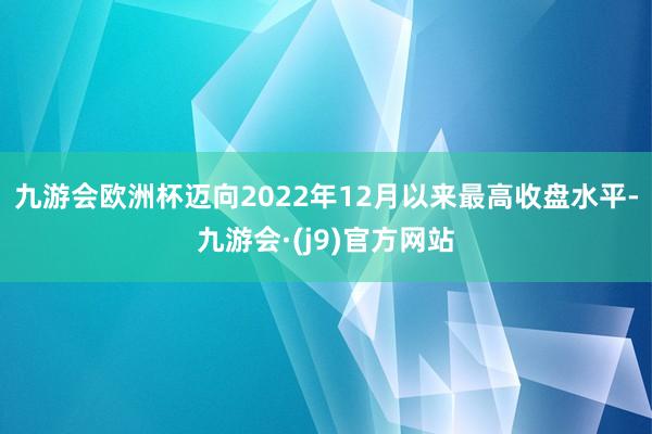 九游会欧洲杯迈向2022年12月以来最高收盘水平-九游会·(j9)官方网站