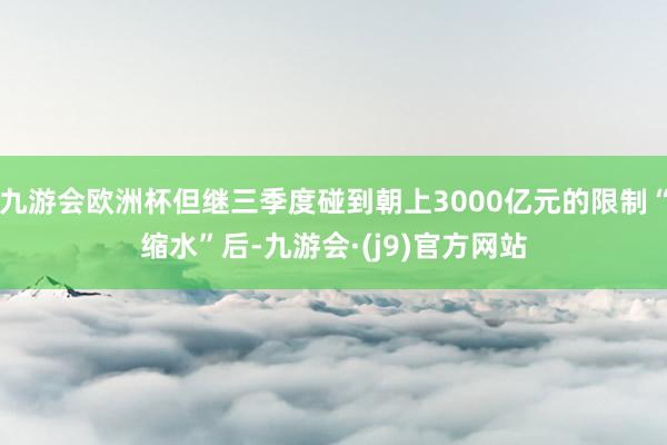 九游会欧洲杯但继三季度碰到朝上3000亿元的限制“缩水”后-九游会·(j9)官方网站