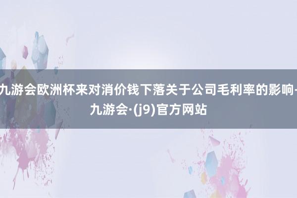 九游会欧洲杯来对消价钱下落关于公司毛利率的影响-九游会·(j9)官方网站