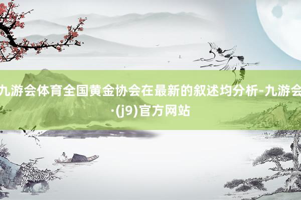 九游会体育全国黄金协会在最新的叙述均分析-九游会·(j9)官方网站