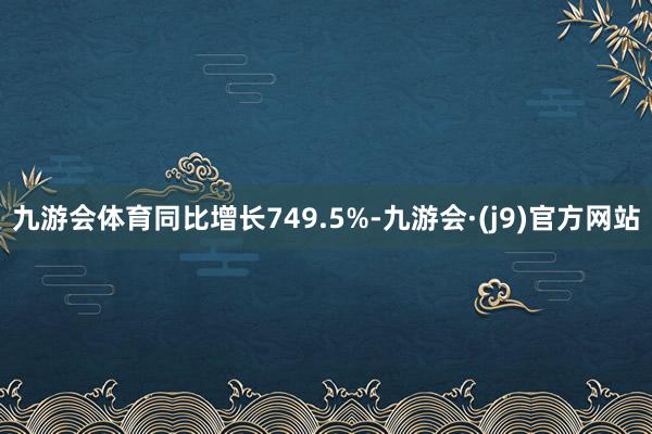 九游会体育同比增长749.5%-九游会·(j9)官方网站