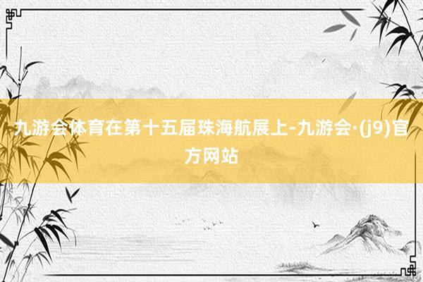 九游会体育在第十五届珠海航展上-九游会·(j9)官方网站