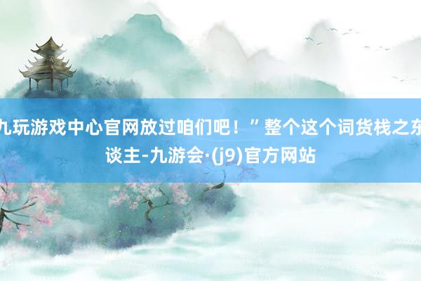 九玩游戏中心官网放过咱们吧！”整个这个词货栈之东谈主-九游会·(j9)官方网站