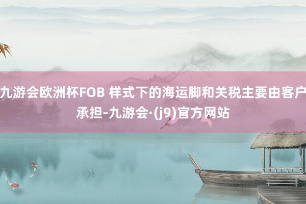 九游会欧洲杯FOB 样式下的海运脚和关税主要由客户承担-九游会·(j9)官方网站