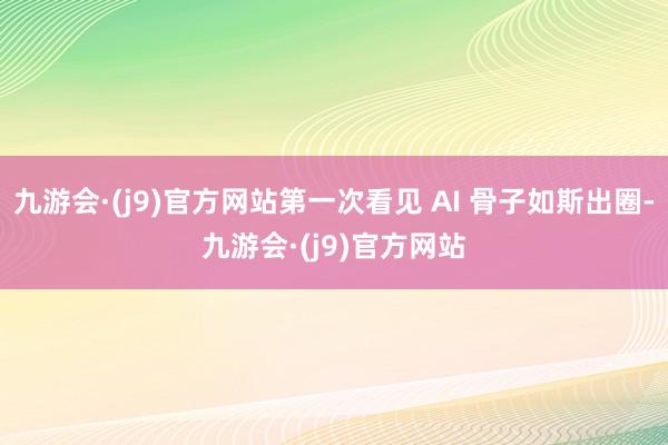 九游会·(j9)官方网站第一次看见 AI 骨子如斯出圈-九游会·(j9)官方网站