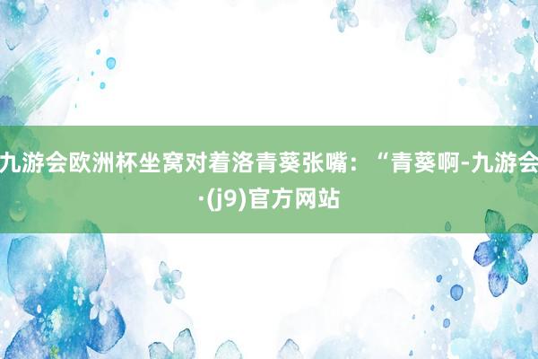 九游会欧洲杯坐窝对着洛青葵张嘴：“青葵啊-九游会·(j9)官方网站