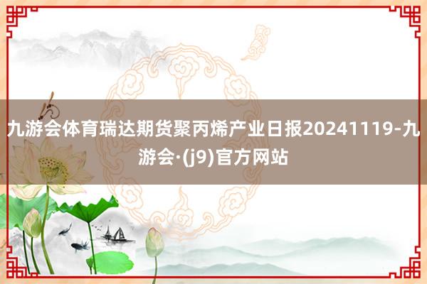 九游会体育瑞达期货聚丙烯产业日报20241119-九游会·(j9)官方网站