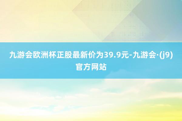 九游会欧洲杯正股最新价为39.9元-九游会·(j9)官方网站